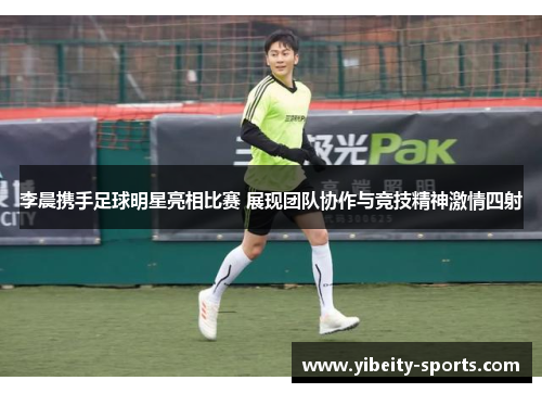 李晨携手足球明星亮相比赛 展现团队协作与竞技精神激情四射
